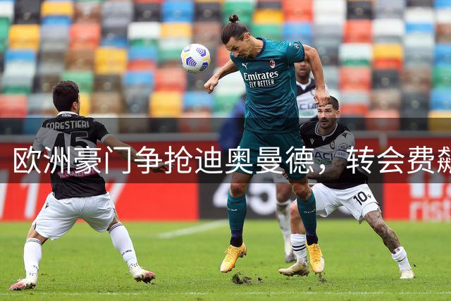 欧洲豪门争抢迪奥曼德，转会费飙升至1亿欧元