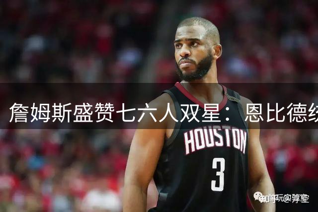 詹姆斯盛赞七六人双星：恩比德统治力堪比MVP 马克西冲击最佳阵容