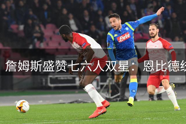 詹姆斯盛赞七六人双星：恩比德统治力堪比MVP 马克西冲击最佳阵容